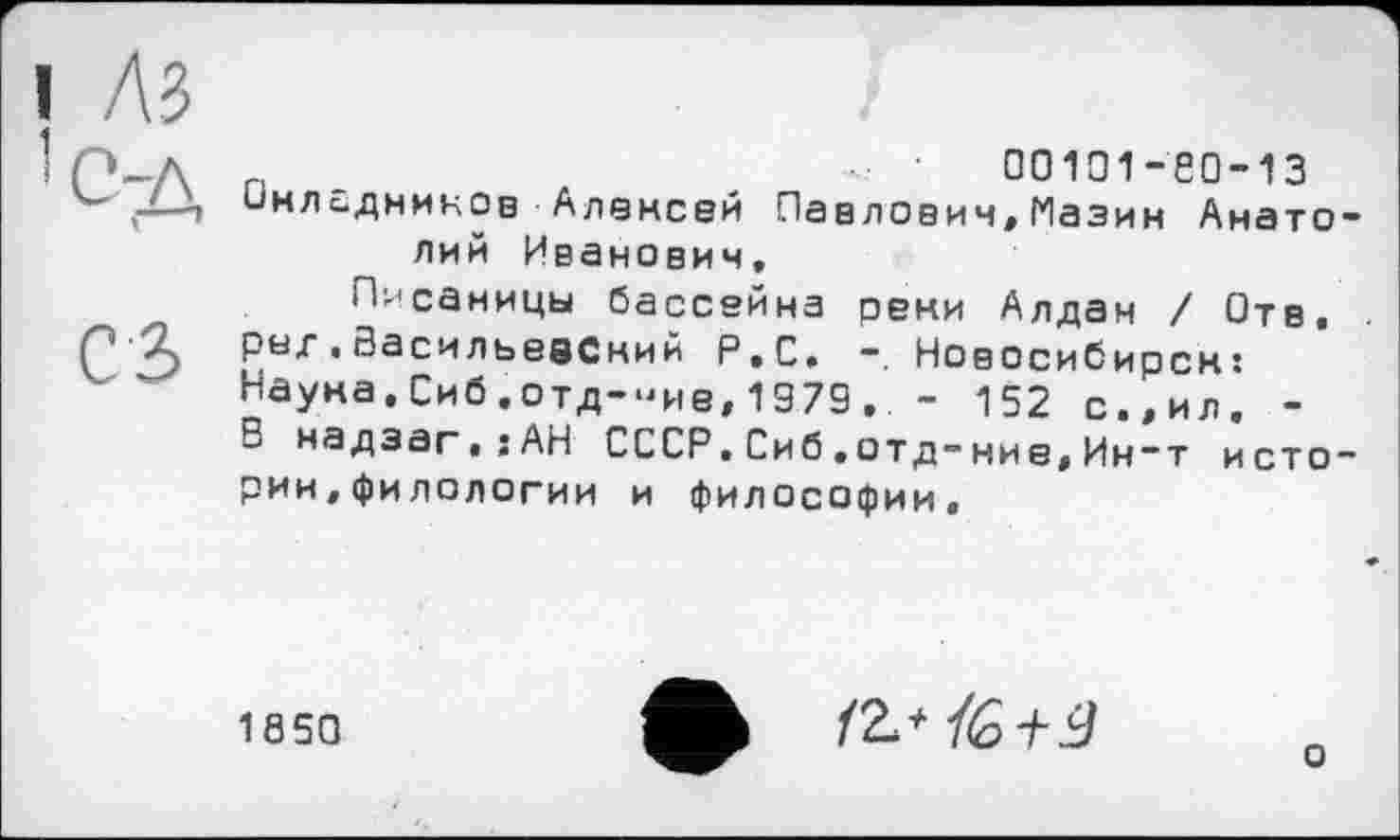 ﻿лз	I
р_л n	- •	00101-60-13
'“'Л-i инладников Алексей Павлович, Пазин Анато-
лий Иванович,
Писаницы бассейна реки Алдан / Отв.
2) .Васильевский Р.С. Новосибирск: Науна.Сиб.отд-"ие, 1979.. - 152 с.,ил. -В надзаг,;АН СССР.Сиб,отд-ние,Ин-т истории, филологии и философии.
1850